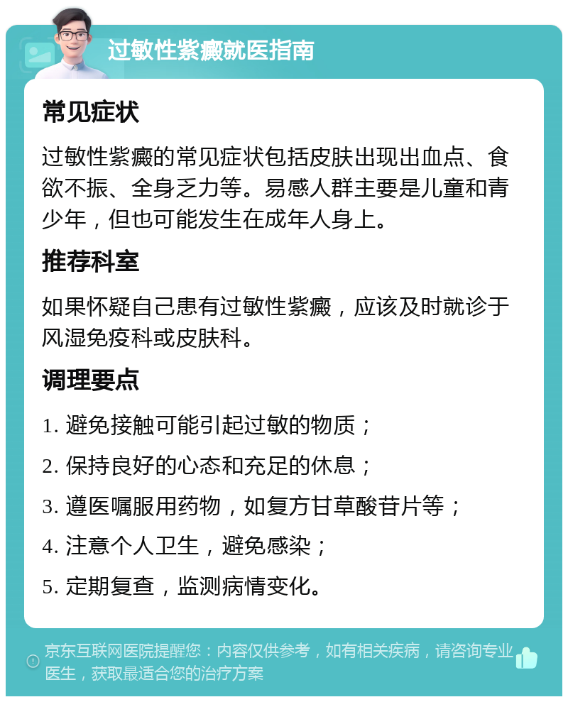 过敏性紫癜就医指南 常见症状 过敏性紫癜的常见症状包括皮肤出现出血点、食欲不振、全身乏力等。易感人群主要是儿童和青少年，但也可能发生在成年人身上。 推荐科室 如果怀疑自己患有过敏性紫癜，应该及时就诊于风湿免疫科或皮肤科。 调理要点 1. 避免接触可能引起过敏的物质； 2. 保持良好的心态和充足的休息； 3. 遵医嘱服用药物，如复方甘草酸苷片等； 4. 注意个人卫生，避免感染； 5. 定期复查，监测病情变化。