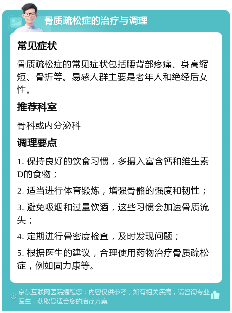 骨质疏松症的治疗与调理 常见症状 骨质疏松症的常见症状包括腰背部疼痛、身高缩短、骨折等。易感人群主要是老年人和绝经后女性。 推荐科室 骨科或内分泌科 调理要点 1. 保持良好的饮食习惯，多摄入富含钙和维生素D的食物； 2. 适当进行体育锻炼，增强骨骼的强度和韧性； 3. 避免吸烟和过量饮酒，这些习惯会加速骨质流失； 4. 定期进行骨密度检查，及时发现问题； 5. 根据医生的建议，合理使用药物治疗骨质疏松症，例如固力康等。