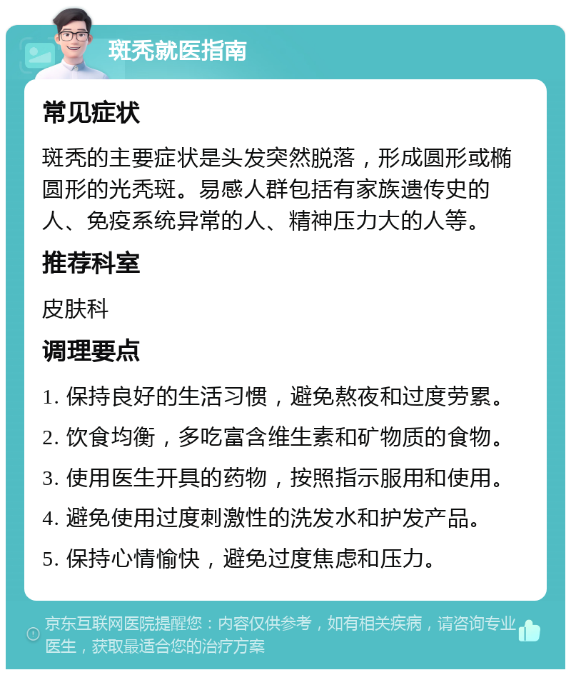 斑秃就医指南 常见症状 斑秃的主要症状是头发突然脱落，形成圆形或椭圆形的光秃斑。易感人群包括有家族遗传史的人、免疫系统异常的人、精神压力大的人等。 推荐科室 皮肤科 调理要点 1. 保持良好的生活习惯，避免熬夜和过度劳累。 2. 饮食均衡，多吃富含维生素和矿物质的食物。 3. 使用医生开具的药物，按照指示服用和使用。 4. 避免使用过度刺激性的洗发水和护发产品。 5. 保持心情愉快，避免过度焦虑和压力。