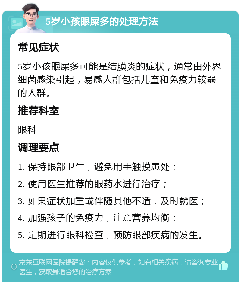 5岁小孩眼屎多的处理方法 常见症状 5岁小孩眼屎多可能是结膜炎的症状，通常由外界细菌感染引起，易感人群包括儿童和免疫力较弱的人群。 推荐科室 眼科 调理要点 1. 保持眼部卫生，避免用手触摸患处； 2. 使用医生推荐的眼药水进行治疗； 3. 如果症状加重或伴随其他不适，及时就医； 4. 加强孩子的免疫力，注意营养均衡； 5. 定期进行眼科检查，预防眼部疾病的发生。