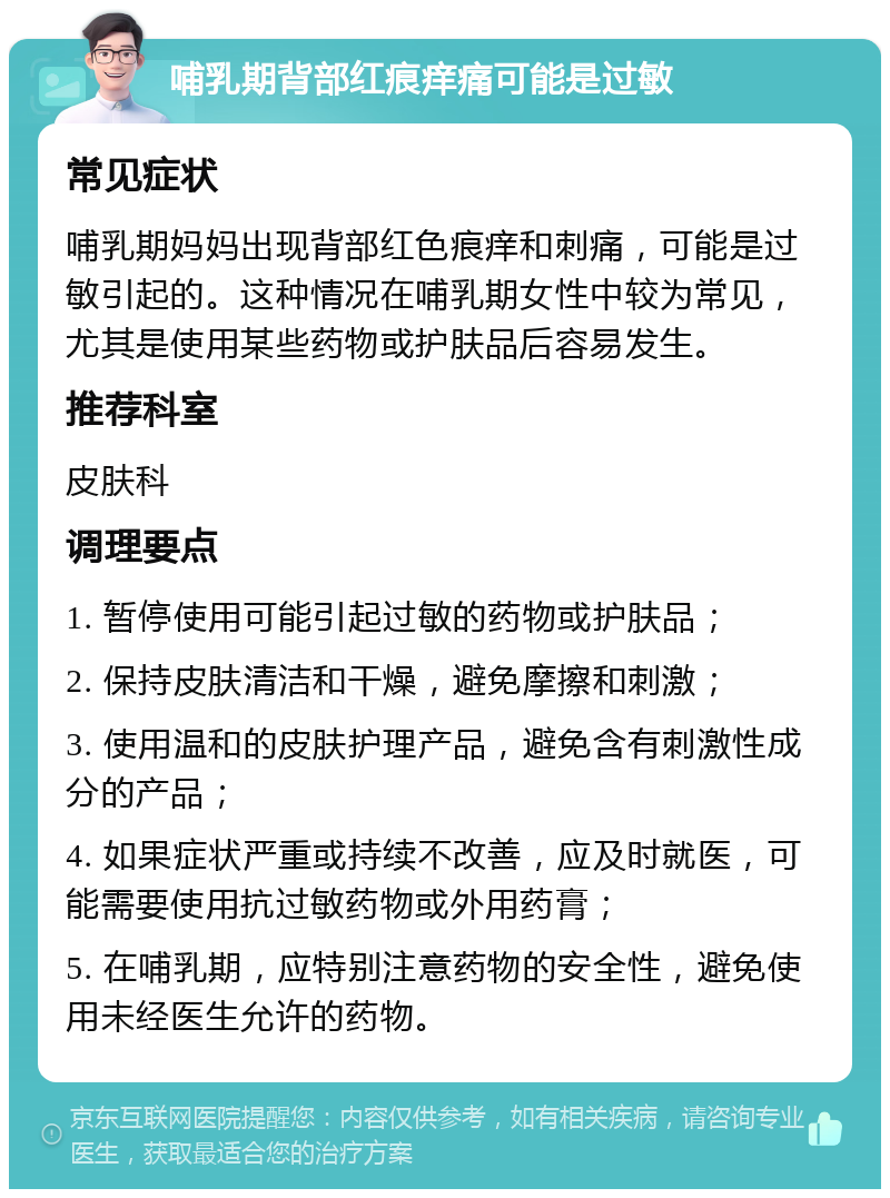 哺乳期背部红痕痒痛可能是过敏 常见症状 哺乳期妈妈出现背部红色痕痒和刺痛，可能是过敏引起的。这种情况在哺乳期女性中较为常见，尤其是使用某些药物或护肤品后容易发生。 推荐科室 皮肤科 调理要点 1. 暂停使用可能引起过敏的药物或护肤品； 2. 保持皮肤清洁和干燥，避免摩擦和刺激； 3. 使用温和的皮肤护理产品，避免含有刺激性成分的产品； 4. 如果症状严重或持续不改善，应及时就医，可能需要使用抗过敏药物或外用药膏； 5. 在哺乳期，应特别注意药物的安全性，避免使用未经医生允许的药物。