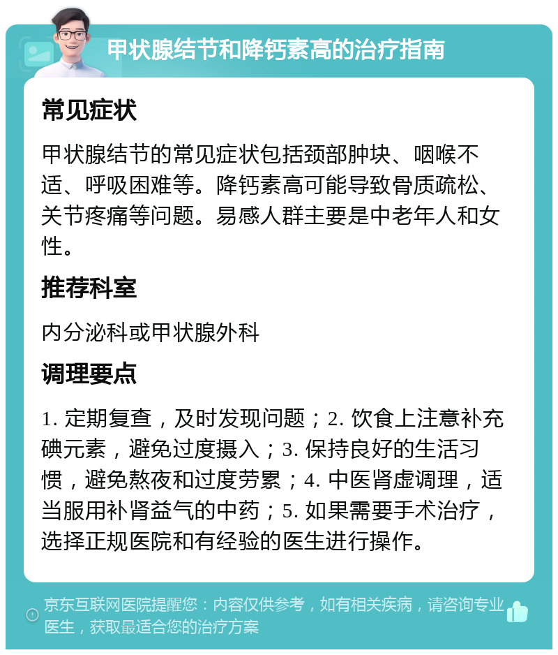 甲状腺结节和降钙素高的治疗指南 常见症状 甲状腺结节的常见症状包括颈部肿块、咽喉不适、呼吸困难等。降钙素高可能导致骨质疏松、关节疼痛等问题。易感人群主要是中老年人和女性。 推荐科室 内分泌科或甲状腺外科 调理要点 1. 定期复查，及时发现问题；2. 饮食上注意补充碘元素，避免过度摄入；3. 保持良好的生活习惯，避免熬夜和过度劳累；4. 中医肾虚调理，适当服用补肾益气的中药；5. 如果需要手术治疗，选择正规医院和有经验的医生进行操作。