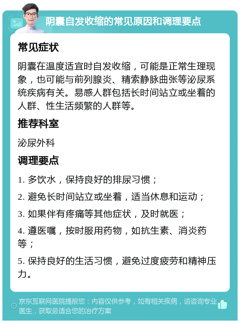 阴囊自发收缩的常见原因和调理要点 常见症状 阴囊在温度适宜时自发收缩，可能是正常生理现象，也可能与前列腺炎、精索静脉曲张等泌尿系统疾病有关。易感人群包括长时间站立或坐着的人群、性生活频繁的人群等。 推荐科室 泌尿外科 调理要点 1. 多饮水，保持良好的排尿习惯； 2. 避免长时间站立或坐着，适当休息和运动； 3. 如果伴有疼痛等其他症状，及时就医； 4. 遵医嘱，按时服用药物，如抗生素、消炎药等； 5. 保持良好的生活习惯，避免过度疲劳和精神压力。