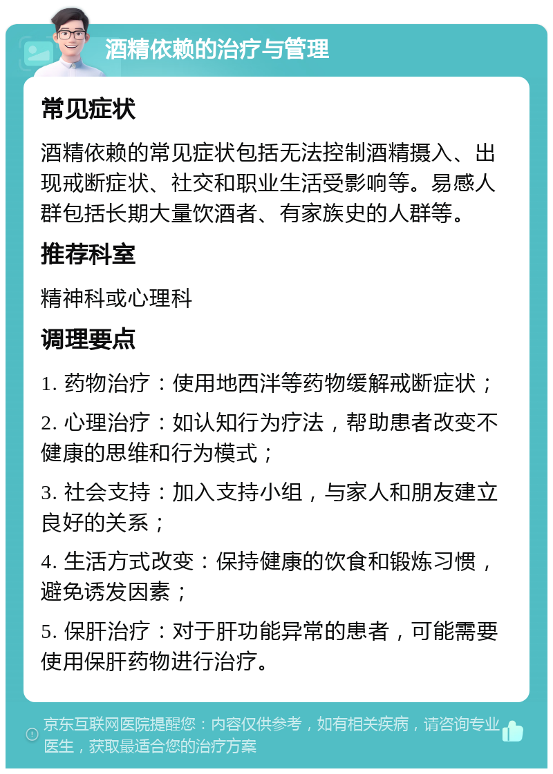 酒精依赖的治疗与管理 常见症状 酒精依赖的常见症状包括无法控制酒精摄入、出现戒断症状、社交和职业生活受影响等。易感人群包括长期大量饮酒者、有家族史的人群等。 推荐科室 精神科或心理科 调理要点 1. 药物治疗：使用地西泮等药物缓解戒断症状； 2. 心理治疗：如认知行为疗法，帮助患者改变不健康的思维和行为模式； 3. 社会支持：加入支持小组，与家人和朋友建立良好的关系； 4. 生活方式改变：保持健康的饮食和锻炼习惯，避免诱发因素； 5. 保肝治疗：对于肝功能异常的患者，可能需要使用保肝药物进行治疗。