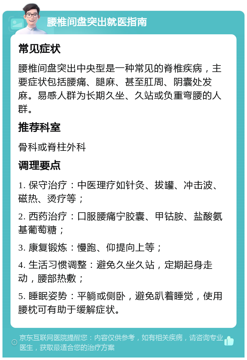 腰椎间盘突出就医指南 常见症状 腰椎间盘突出中央型是一种常见的脊椎疾病，主要症状包括腰痛、腿麻、甚至肛周、阴囊处发麻。易感人群为长期久坐、久站或负重弯腰的人群。 推荐科室 骨科或脊柱外科 调理要点 1. 保守治疗：中医理疗如针灸、拔罐、冲击波、磁热、烫疗等； 2. 西药治疗：口服腰痛宁胶囊、甲钴胺、盐酸氨基葡萄糖； 3. 康复锻炼：慢跑、仰提向上等； 4. 生活习惯调整：避免久坐久站，定期起身走动，腰部热敷； 5. 睡眠姿势：平躺或侧卧，避免趴着睡觉，使用腰枕可有助于缓解症状。