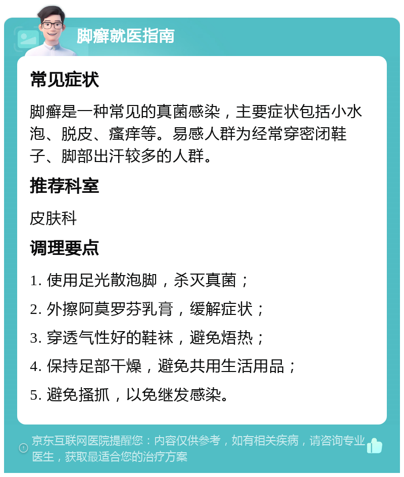 脚癣就医指南 常见症状 脚癣是一种常见的真菌感染，主要症状包括小水泡、脱皮、瘙痒等。易感人群为经常穿密闭鞋子、脚部出汗较多的人群。 推荐科室 皮肤科 调理要点 1. 使用足光散泡脚，杀灭真菌； 2. 外擦阿莫罗芬乳膏，缓解症状； 3. 穿透气性好的鞋袜，避免焐热； 4. 保持足部干燥，避免共用生活用品； 5. 避免搔抓，以免继发感染。