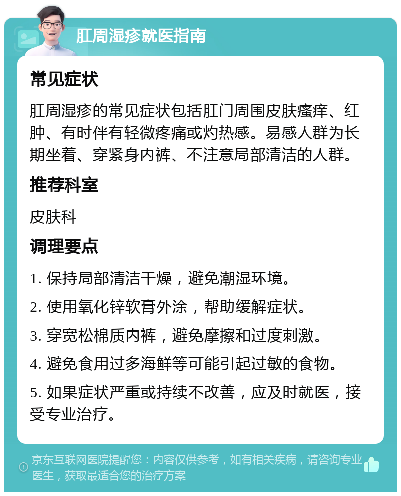 肛周湿疹就医指南 常见症状 肛周湿疹的常见症状包括肛门周围皮肤瘙痒、红肿、有时伴有轻微疼痛或灼热感。易感人群为长期坐着、穿紧身内裤、不注意局部清洁的人群。 推荐科室 皮肤科 调理要点 1. 保持局部清洁干燥，避免潮湿环境。 2. 使用氧化锌软膏外涂，帮助缓解症状。 3. 穿宽松棉质内裤，避免摩擦和过度刺激。 4. 避免食用过多海鲜等可能引起过敏的食物。 5. 如果症状严重或持续不改善，应及时就医，接受专业治疗。