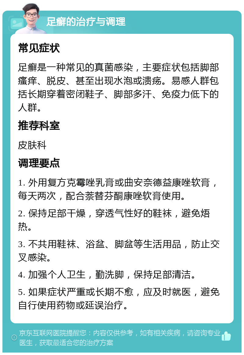 足癣的治疗与调理 常见症状 足癣是一种常见的真菌感染，主要症状包括脚部瘙痒、脱皮、甚至出现水泡或溃疡。易感人群包括长期穿着密闭鞋子、脚部多汗、免疫力低下的人群。 推荐科室 皮肤科 调理要点 1. 外用复方克霉唑乳膏或曲安奈德益康唑软膏，每天两次，配合萘替芬酮康唑软膏使用。 2. 保持足部干燥，穿透气性好的鞋袜，避免焐热。 3. 不共用鞋袜、浴盆、脚盆等生活用品，防止交叉感染。 4. 加强个人卫生，勤洗脚，保持足部清洁。 5. 如果症状严重或长期不愈，应及时就医，避免自行使用药物或延误治疗。