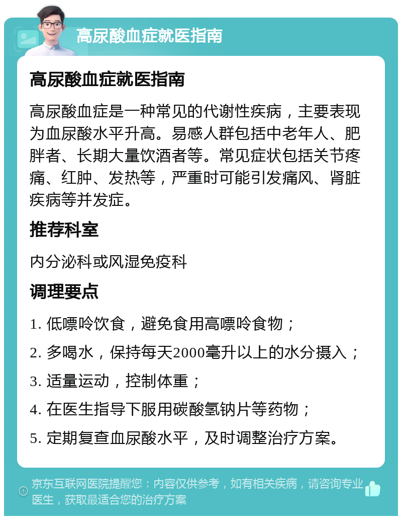 高尿酸血症就医指南 高尿酸血症就医指南 高尿酸血症是一种常见的代谢性疾病，主要表现为血尿酸水平升高。易感人群包括中老年人、肥胖者、长期大量饮酒者等。常见症状包括关节疼痛、红肿、发热等，严重时可能引发痛风、肾脏疾病等并发症。 推荐科室 内分泌科或风湿免疫科 调理要点 1. 低嘌呤饮食，避免食用高嘌呤食物； 2. 多喝水，保持每天2000毫升以上的水分摄入； 3. 适量运动，控制体重； 4. 在医生指导下服用碳酸氢钠片等药物； 5. 定期复查血尿酸水平，及时调整治疗方案。