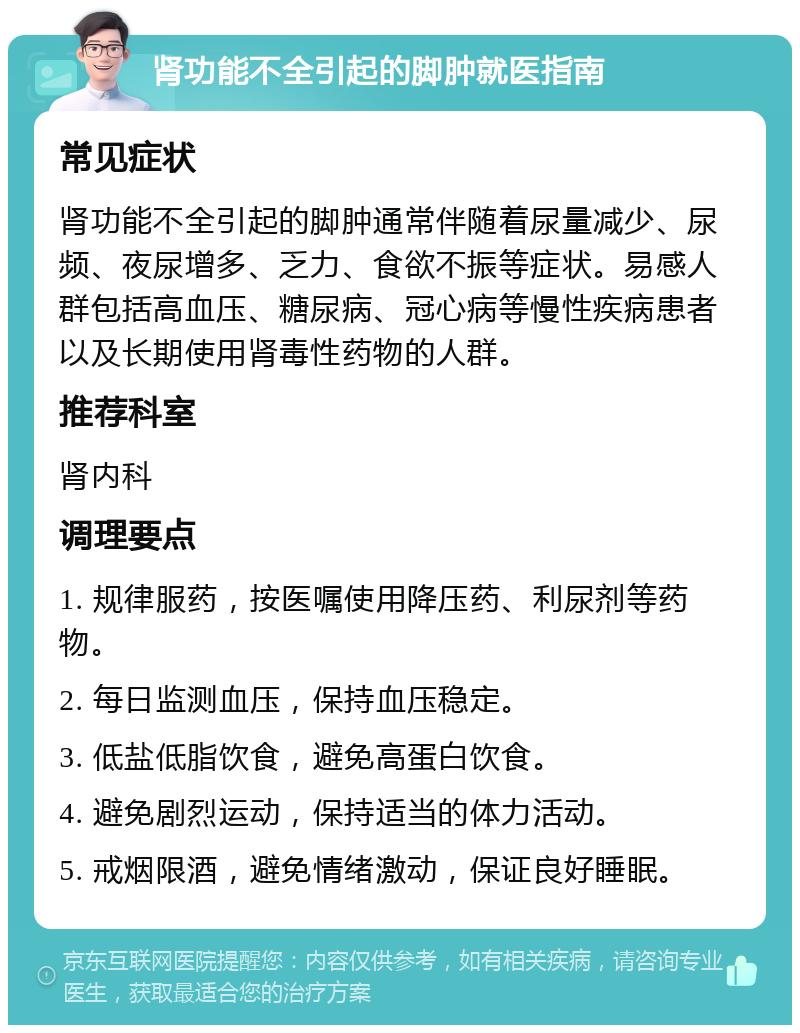 肾功能不全引起的脚肿就医指南 常见症状 肾功能不全引起的脚肿通常伴随着尿量减少、尿频、夜尿增多、乏力、食欲不振等症状。易感人群包括高血压、糖尿病、冠心病等慢性疾病患者以及长期使用肾毒性药物的人群。 推荐科室 肾内科 调理要点 1. 规律服药，按医嘱使用降压药、利尿剂等药物。 2. 每日监测血压，保持血压稳定。 3. 低盐低脂饮食，避免高蛋白饮食。 4. 避免剧烈运动，保持适当的体力活动。 5. 戒烟限酒，避免情绪激动，保证良好睡眠。