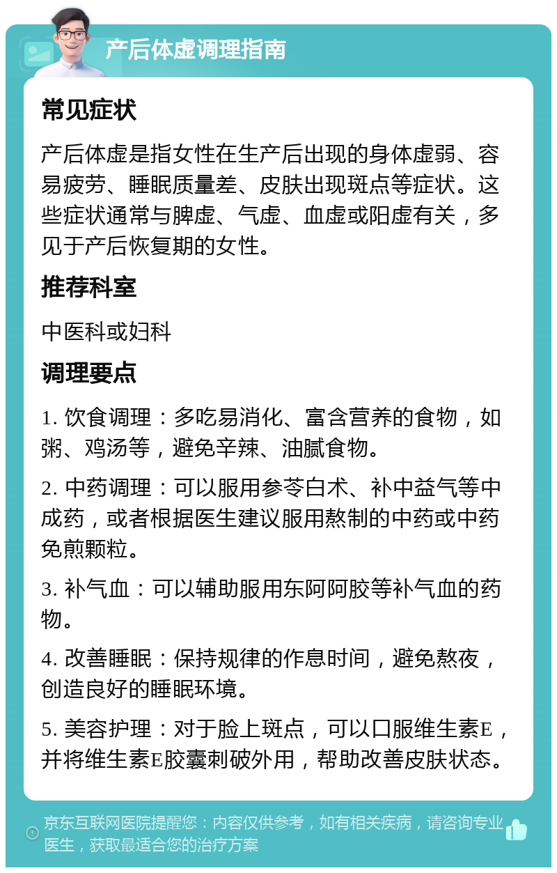 产后体虚调理指南 常见症状 产后体虚是指女性在生产后出现的身体虚弱、容易疲劳、睡眠质量差、皮肤出现斑点等症状。这些症状通常与脾虚、气虚、血虚或阳虚有关，多见于产后恢复期的女性。 推荐科室 中医科或妇科 调理要点 1. 饮食调理：多吃易消化、富含营养的食物，如粥、鸡汤等，避免辛辣、油腻食物。 2. 中药调理：可以服用参苓白术、补中益气等中成药，或者根据医生建议服用熬制的中药或中药免煎颗粒。 3. 补气血：可以辅助服用东阿阿胶等补气血的药物。 4. 改善睡眠：保持规律的作息时间，避免熬夜，创造良好的睡眠环境。 5. 美容护理：对于脸上斑点，可以口服维生素E，并将维生素E胶囊刺破外用，帮助改善皮肤状态。