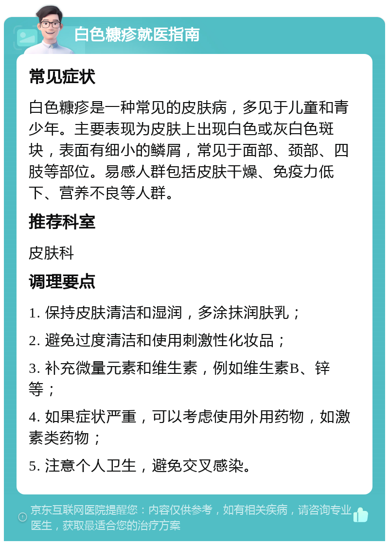 白色糠疹就医指南 常见症状 白色糠疹是一种常见的皮肤病，多见于儿童和青少年。主要表现为皮肤上出现白色或灰白色斑块，表面有细小的鳞屑，常见于面部、颈部、四肢等部位。易感人群包括皮肤干燥、免疫力低下、营养不良等人群。 推荐科室 皮肤科 调理要点 1. 保持皮肤清洁和湿润，多涂抹润肤乳； 2. 避免过度清洁和使用刺激性化妆品； 3. 补充微量元素和维生素，例如维生素B、锌等； 4. 如果症状严重，可以考虑使用外用药物，如激素类药物； 5. 注意个人卫生，避免交叉感染。