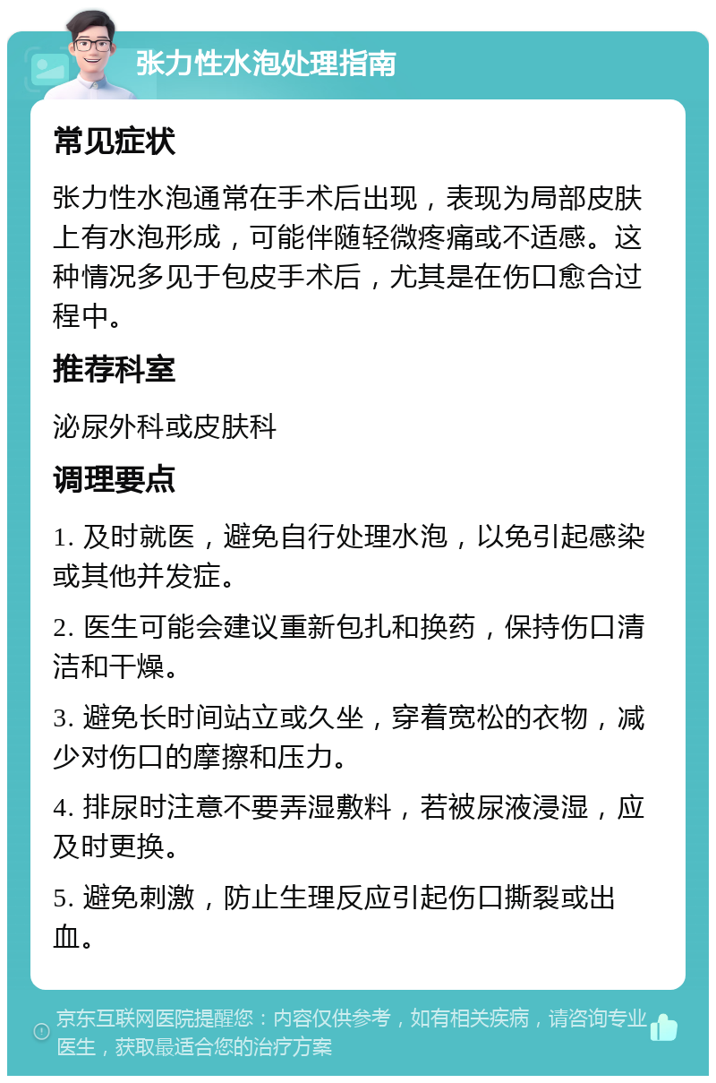 张力性水泡处理指南 常见症状 张力性水泡通常在手术后出现，表现为局部皮肤上有水泡形成，可能伴随轻微疼痛或不适感。这种情况多见于包皮手术后，尤其是在伤口愈合过程中。 推荐科室 泌尿外科或皮肤科 调理要点 1. 及时就医，避免自行处理水泡，以免引起感染或其他并发症。 2. 医生可能会建议重新包扎和换药，保持伤口清洁和干燥。 3. 避免长时间站立或久坐，穿着宽松的衣物，减少对伤口的摩擦和压力。 4. 排尿时注意不要弄湿敷料，若被尿液浸湿，应及时更换。 5. 避免刺激，防止生理反应引起伤口撕裂或出血。