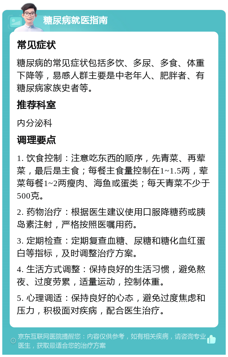 糖尿病就医指南 常见症状 糖尿病的常见症状包括多饮、多尿、多食、体重下降等，易感人群主要是中老年人、肥胖者、有糖尿病家族史者等。 推荐科室 内分泌科 调理要点 1. 饮食控制：注意吃东西的顺序，先青菜、再荤菜，最后是主食；每餐主食量控制在1~1.5两，荤菜每餐1~2两瘦肉、海鱼或蛋类；每天青菜不少于500克。 2. 药物治疗：根据医生建议使用口服降糖药或胰岛素注射，严格按照医嘱用药。 3. 定期检查：定期复查血糖、尿糖和糖化血红蛋白等指标，及时调整治疗方案。 4. 生活方式调整：保持良好的生活习惯，避免熬夜、过度劳累，适量运动，控制体重。 5. 心理调适：保持良好的心态，避免过度焦虑和压力，积极面对疾病，配合医生治疗。