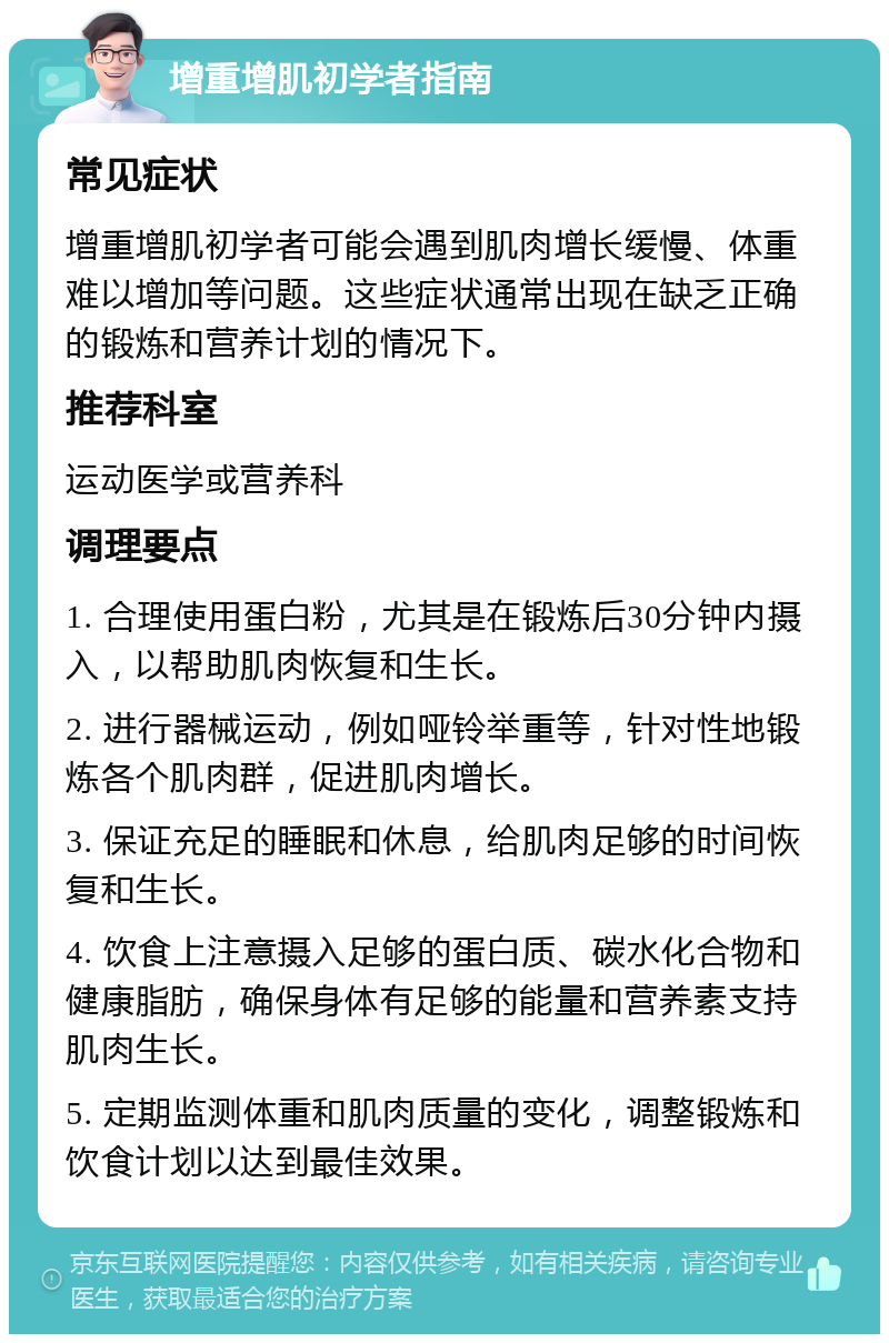 增重增肌初学者指南 常见症状 增重增肌初学者可能会遇到肌肉增长缓慢、体重难以增加等问题。这些症状通常出现在缺乏正确的锻炼和营养计划的情况下。 推荐科室 运动医学或营养科 调理要点 1. 合理使用蛋白粉，尤其是在锻炼后30分钟内摄入，以帮助肌肉恢复和生长。 2. 进行器械运动，例如哑铃举重等，针对性地锻炼各个肌肉群，促进肌肉增长。 3. 保证充足的睡眠和休息，给肌肉足够的时间恢复和生长。 4. 饮食上注意摄入足够的蛋白质、碳水化合物和健康脂肪，确保身体有足够的能量和营养素支持肌肉生长。 5. 定期监测体重和肌肉质量的变化，调整锻炼和饮食计划以达到最佳效果。