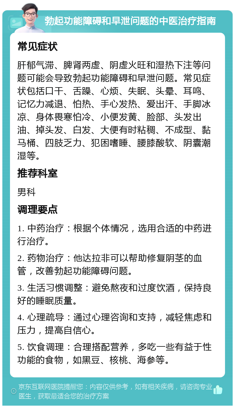 勃起功能障碍和早泄问题的中医治疗指南 常见症状 肝郁气滞、脾肾两虚、阴虚火旺和湿热下注等问题可能会导致勃起功能障碍和早泄问题。常见症状包括口干、舌躁、心烦、失眠、头晕、耳鸣、记忆力减退、怕热、手心发热、爱出汗、手脚冰凉、身体畏寒怕冷、小便发黄、脸部、头发出油、掉头发、白发、大便有时粘稠、不成型、黏马桶、四肢乏力、犯困嗜睡、腰膝酸软、阴囊潮湿等。 推荐科室 男科 调理要点 1. 中药治疗：根据个体情况，选用合适的中药进行治疗。 2. 药物治疗：他达拉非可以帮助修复阴茎的血管，改善勃起功能障碍问题。 3. 生活习惯调整：避免熬夜和过度饮酒，保持良好的睡眠质量。 4. 心理疏导：通过心理咨询和支持，减轻焦虑和压力，提高自信心。 5. 饮食调理：合理搭配营养，多吃一些有益于性功能的食物，如黑豆、核桃、海参等。