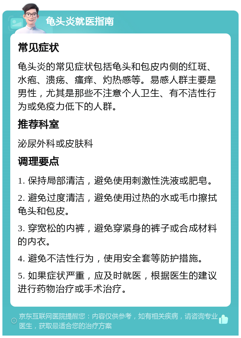 龟头炎就医指南 常见症状 龟头炎的常见症状包括龟头和包皮内侧的红斑、水疱、溃疡、瘙痒、灼热感等。易感人群主要是男性，尤其是那些不注意个人卫生、有不洁性行为或免疫力低下的人群。 推荐科室 泌尿外科或皮肤科 调理要点 1. 保持局部清洁，避免使用刺激性洗液或肥皂。 2. 避免过度清洁，避免使用过热的水或毛巾擦拭龟头和包皮。 3. 穿宽松的内裤，避免穿紧身的裤子或合成材料的内衣。 4. 避免不洁性行为，使用安全套等防护措施。 5. 如果症状严重，应及时就医，根据医生的建议进行药物治疗或手术治疗。