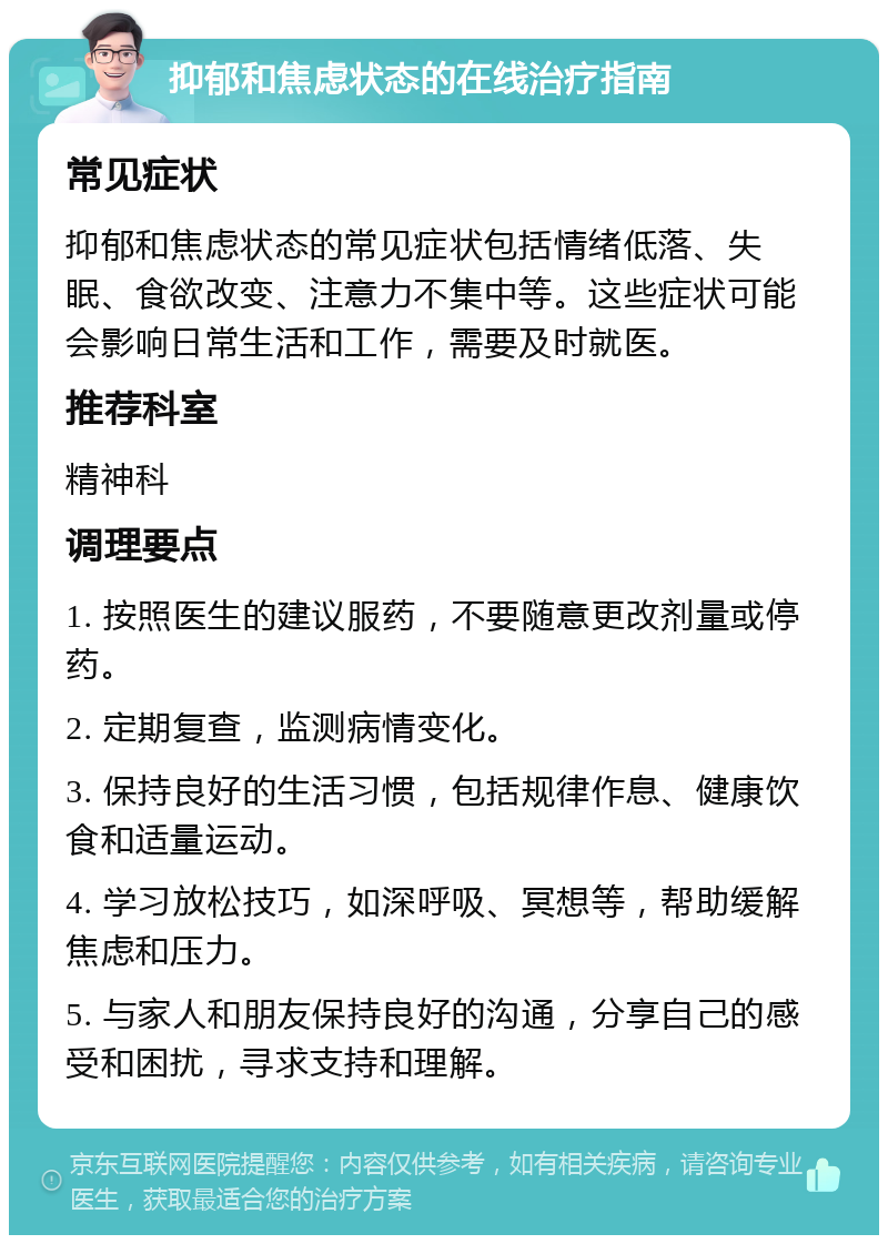 抑郁和焦虑状态的在线治疗指南 常见症状 抑郁和焦虑状态的常见症状包括情绪低落、失眠、食欲改变、注意力不集中等。这些症状可能会影响日常生活和工作，需要及时就医。 推荐科室 精神科 调理要点 1. 按照医生的建议服药，不要随意更改剂量或停药。 2. 定期复查，监测病情变化。 3. 保持良好的生活习惯，包括规律作息、健康饮食和适量运动。 4. 学习放松技巧，如深呼吸、冥想等，帮助缓解焦虑和压力。 5. 与家人和朋友保持良好的沟通，分享自己的感受和困扰，寻求支持和理解。