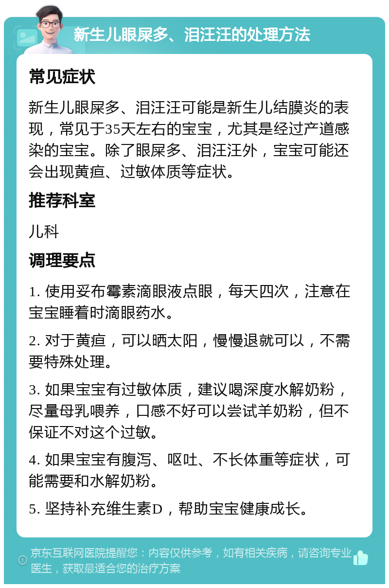 新生儿眼屎多、泪汪汪的处理方法 常见症状 新生儿眼屎多、泪汪汪可能是新生儿结膜炎的表现，常见于35天左右的宝宝，尤其是经过产道感染的宝宝。除了眼屎多、泪汪汪外，宝宝可能还会出现黄疸、过敏体质等症状。 推荐科室 儿科 调理要点 1. 使用妥布霉素滴眼液点眼，每天四次，注意在宝宝睡着时滴眼药水。 2. 对于黄疸，可以晒太阳，慢慢退就可以，不需要特殊处理。 3. 如果宝宝有过敏体质，建议喝深度水解奶粉，尽量母乳喂养，口感不好可以尝试羊奶粉，但不保证不对这个过敏。 4. 如果宝宝有腹泻、呕吐、不长体重等症状，可能需要和水解奶粉。 5. 坚持补充维生素D，帮助宝宝健康成长。