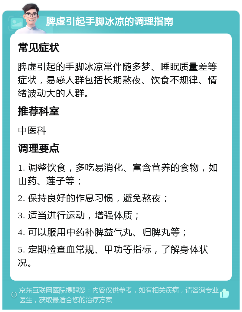 脾虚引起手脚冰凉的调理指南 常见症状 脾虚引起的手脚冰凉常伴随多梦、睡眠质量差等症状，易感人群包括长期熬夜、饮食不规律、情绪波动大的人群。 推荐科室 中医科 调理要点 1. 调整饮食，多吃易消化、富含营养的食物，如山药、莲子等； 2. 保持良好的作息习惯，避免熬夜； 3. 适当进行运动，增强体质； 4. 可以服用中药补脾益气丸、归脾丸等； 5. 定期检查血常规、甲功等指标，了解身体状况。