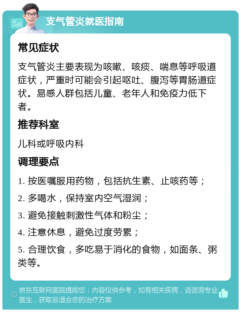 支气管炎就医指南 常见症状 支气管炎主要表现为咳嗽、咳痰、喘息等呼吸道症状，严重时可能会引起呕吐、腹泻等胃肠道症状。易感人群包括儿童、老年人和免疫力低下者。 推荐科室 儿科或呼吸内科 调理要点 1. 按医嘱服用药物，包括抗生素、止咳药等； 2. 多喝水，保持室内空气湿润； 3. 避免接触刺激性气体和粉尘； 4. 注意休息，避免过度劳累； 5. 合理饮食，多吃易于消化的食物，如面条、粥类等。