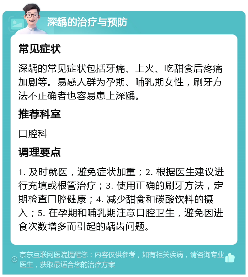 深龋的治疗与预防 常见症状 深龋的常见症状包括牙痛、上火、吃甜食后疼痛加剧等。易感人群为孕期、哺乳期女性，刷牙方法不正确者也容易患上深龋。 推荐科室 口腔科 调理要点 1. 及时就医，避免症状加重；2. 根据医生建议进行充填或根管治疗；3. 使用正确的刷牙方法，定期检查口腔健康；4. 减少甜食和碳酸饮料的摄入；5. 在孕期和哺乳期注意口腔卫生，避免因进食次数增多而引起的龋齿问题。