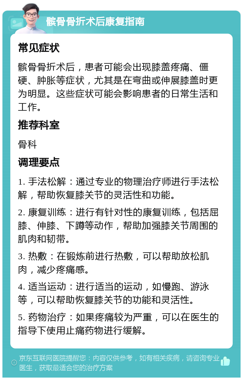 髌骨骨折术后康复指南 常见症状 髌骨骨折术后，患者可能会出现膝盖疼痛、僵硬、肿胀等症状，尤其是在弯曲或伸展膝盖时更为明显。这些症状可能会影响患者的日常生活和工作。 推荐科室 骨科 调理要点 1. 手法松解：通过专业的物理治疗师进行手法松解，帮助恢复膝关节的灵活性和功能。 2. 康复训练：进行有针对性的康复训练，包括屈膝、伸膝、下蹲等动作，帮助加强膝关节周围的肌肉和韧带。 3. 热敷：在锻炼前进行热敷，可以帮助放松肌肉，减少疼痛感。 4. 适当运动：进行适当的运动，如慢跑、游泳等，可以帮助恢复膝关节的功能和灵活性。 5. 药物治疗：如果疼痛较为严重，可以在医生的指导下使用止痛药物进行缓解。