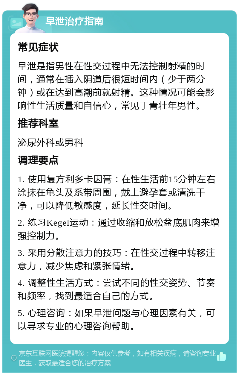 早泄治疗指南 常见症状 早泄是指男性在性交过程中无法控制射精的时间，通常在插入阴道后很短时间内（少于两分钟）或在达到高潮前就射精。这种情况可能会影响性生活质量和自信心，常见于青壮年男性。 推荐科室 泌尿外科或男科 调理要点 1. 使用复方利多卡因膏：在性生活前15分钟左右涂抹在龟头及系带周围，戴上避孕套或清洗干净，可以降低敏感度，延长性交时间。 2. 练习Kegel运动：通过收缩和放松盆底肌肉来增强控制力。 3. 采用分散注意力的技巧：在性交过程中转移注意力，减少焦虑和紧张情绪。 4. 调整性生活方式：尝试不同的性交姿势、节奏和频率，找到最适合自己的方式。 5. 心理咨询：如果早泄问题与心理因素有关，可以寻求专业的心理咨询帮助。