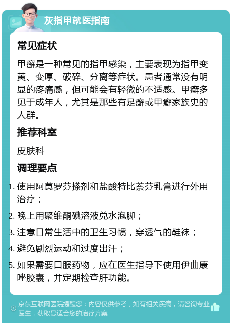 灰指甲就医指南 常见症状 甲癣是一种常见的指甲感染，主要表现为指甲变黄、变厚、破碎、分离等症状。患者通常没有明显的疼痛感，但可能会有轻微的不适感。甲癣多见于成年人，尤其是那些有足癣或甲癣家族史的人群。 推荐科室 皮肤科 调理要点 使用阿莫罗芬搽剂和盐酸特比萘芬乳膏进行外用治疗； 晚上用聚维酮碘溶液兑水泡脚； 注意日常生活中的卫生习惯，穿透气的鞋袜； 避免剧烈运动和过度出汗； 如果需要口服药物，应在医生指导下使用伊曲康唑胶囊，并定期检查肝功能。