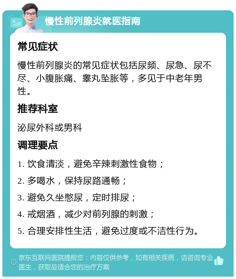 慢性前列腺炎就医指南 常见症状 慢性前列腺炎的常见症状包括尿频、尿急、尿不尽、小腹胀痛、睾丸坠胀等，多见于中老年男性。 推荐科室 泌尿外科或男科 调理要点 1. 饮食清淡，避免辛辣刺激性食物； 2. 多喝水，保持尿路通畅； 3. 避免久坐憋尿，定时排尿； 4. 戒烟酒，减少对前列腺的刺激； 5. 合理安排性生活，避免过度或不洁性行为。