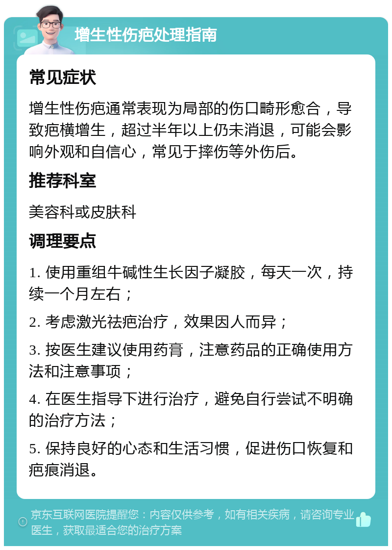 增生性伤疤处理指南 常见症状 增生性伤疤通常表现为局部的伤口畸形愈合，导致疤横增生，超过半年以上仍未消退，可能会影响外观和自信心，常见于摔伤等外伤后。 推荐科室 美容科或皮肤科 调理要点 1. 使用重组牛碱性生长因子凝胶，每天一次，持续一个月左右； 2. 考虑激光祛疤治疗，效果因人而异； 3. 按医生建议使用药膏，注意药品的正确使用方法和注意事项； 4. 在医生指导下进行治疗，避免自行尝试不明确的治疗方法； 5. 保持良好的心态和生活习惯，促进伤口恢复和疤痕消退。