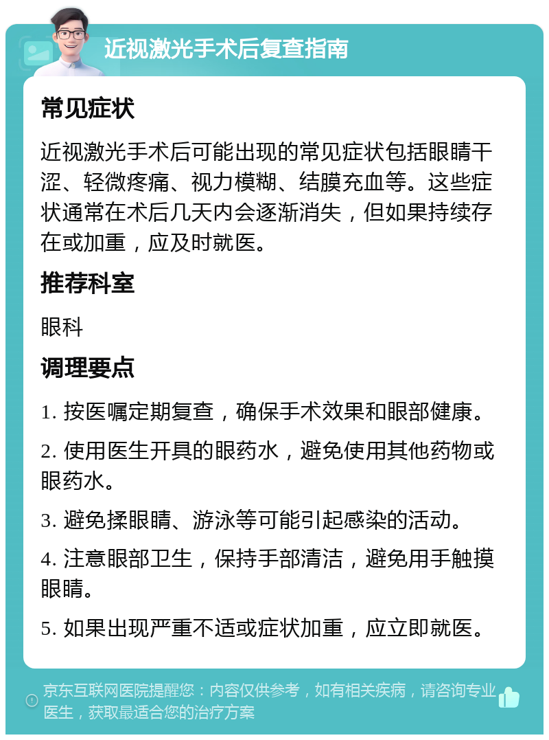 近视激光手术后复查指南 常见症状 近视激光手术后可能出现的常见症状包括眼睛干涩、轻微疼痛、视力模糊、结膜充血等。这些症状通常在术后几天内会逐渐消失，但如果持续存在或加重，应及时就医。 推荐科室 眼科 调理要点 1. 按医嘱定期复查，确保手术效果和眼部健康。 2. 使用医生开具的眼药水，避免使用其他药物或眼药水。 3. 避免揉眼睛、游泳等可能引起感染的活动。 4. 注意眼部卫生，保持手部清洁，避免用手触摸眼睛。 5. 如果出现严重不适或症状加重，应立即就医。