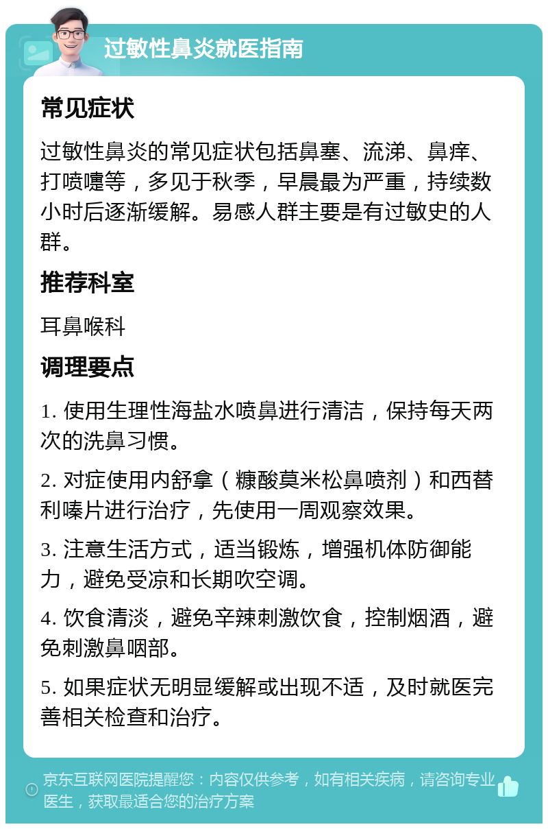 过敏性鼻炎就医指南 常见症状 过敏性鼻炎的常见症状包括鼻塞、流涕、鼻痒、打喷嚏等，多见于秋季，早晨最为严重，持续数小时后逐渐缓解。易感人群主要是有过敏史的人群。 推荐科室 耳鼻喉科 调理要点 1. 使用生理性海盐水喷鼻进行清洁，保持每天两次的洗鼻习惯。 2. 对症使用内舒拿（糠酸莫米松鼻喷剂）和西替利嗪片进行治疗，先使用一周观察效果。 3. 注意生活方式，适当锻炼，增强机体防御能力，避免受凉和长期吹空调。 4. 饮食清淡，避免辛辣刺激饮食，控制烟酒，避免刺激鼻咽部。 5. 如果症状无明显缓解或出现不适，及时就医完善相关检查和治疗。