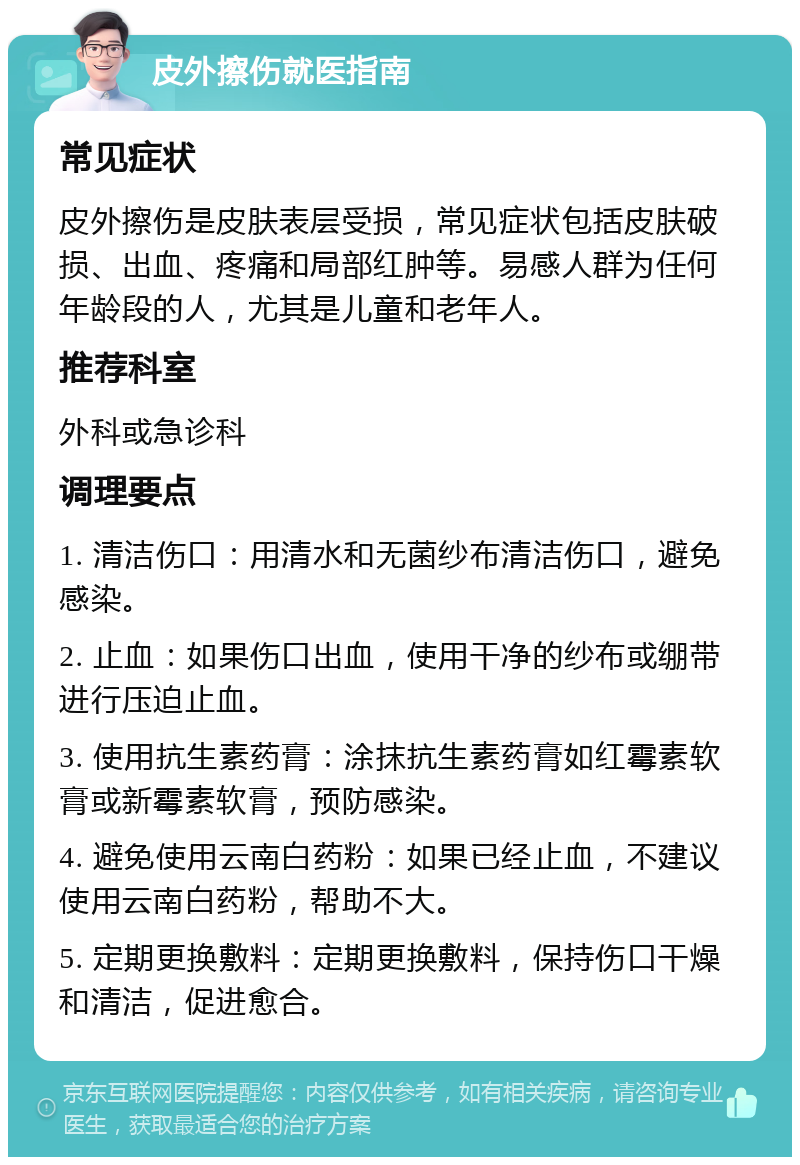 皮外擦伤就医指南 常见症状 皮外擦伤是皮肤表层受损，常见症状包括皮肤破损、出血、疼痛和局部红肿等。易感人群为任何年龄段的人，尤其是儿童和老年人。 推荐科室 外科或急诊科 调理要点 1. 清洁伤口：用清水和无菌纱布清洁伤口，避免感染。 2. 止血：如果伤口出血，使用干净的纱布或绷带进行压迫止血。 3. 使用抗生素药膏：涂抹抗生素药膏如红霉素软膏或新霉素软膏，预防感染。 4. 避免使用云南白药粉：如果已经止血，不建议使用云南白药粉，帮助不大。 5. 定期更换敷料：定期更换敷料，保持伤口干燥和清洁，促进愈合。