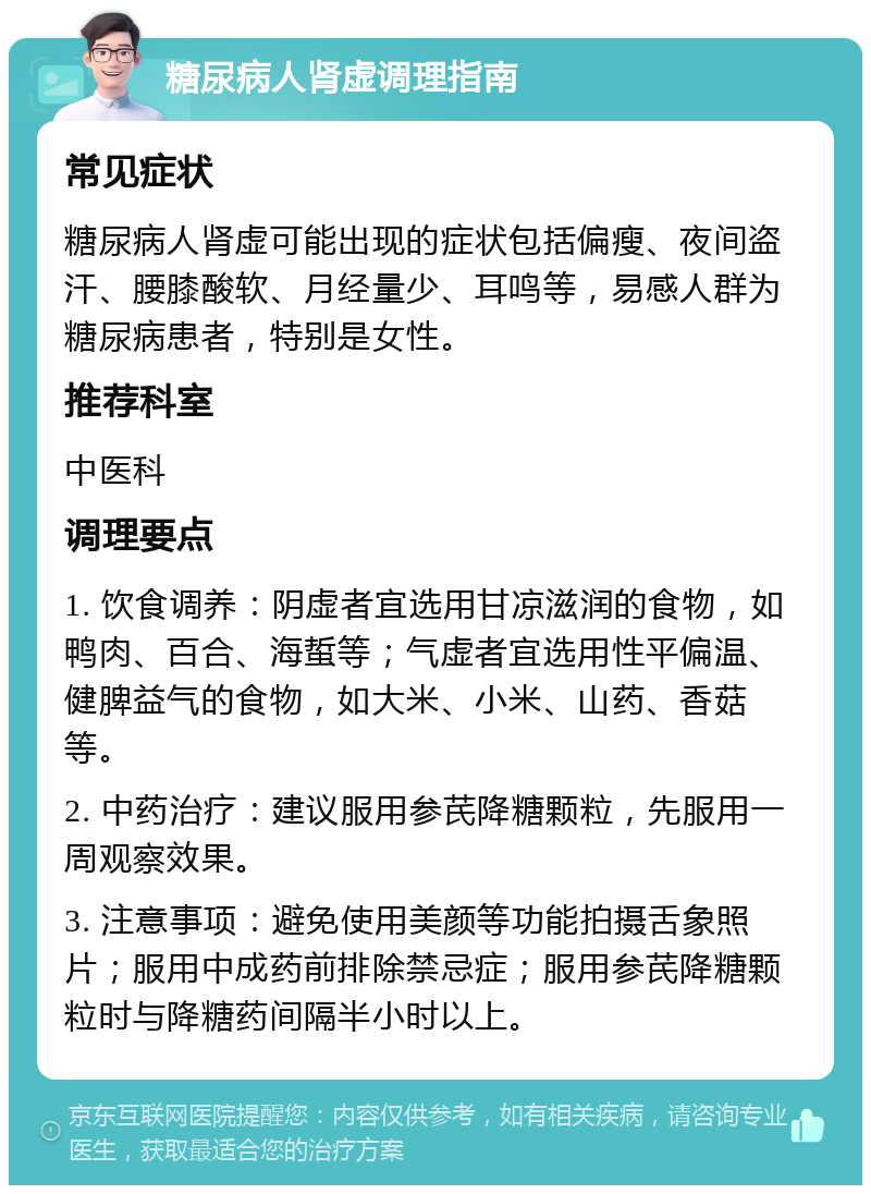 糖尿病人肾虚调理指南 常见症状 糖尿病人肾虚可能出现的症状包括偏瘦、夜间盗汗、腰膝酸软、月经量少、耳鸣等，易感人群为糖尿病患者，特别是女性。 推荐科室 中医科 调理要点 1. 饮食调养：阴虚者宜选用甘凉滋润的食物，如鸭肉、百合、海蜇等；气虚者宜选用性平偏温、健脾益气的食物，如大米、小米、山药、香菇等。 2. 中药治疗：建议服用参芪降糖颗粒，先服用一周观察效果。 3. 注意事项：避免使用美颜等功能拍摄舌象照片；服用中成药前排除禁忌症；服用参芪降糖颗粒时与降糖药间隔半小时以上。