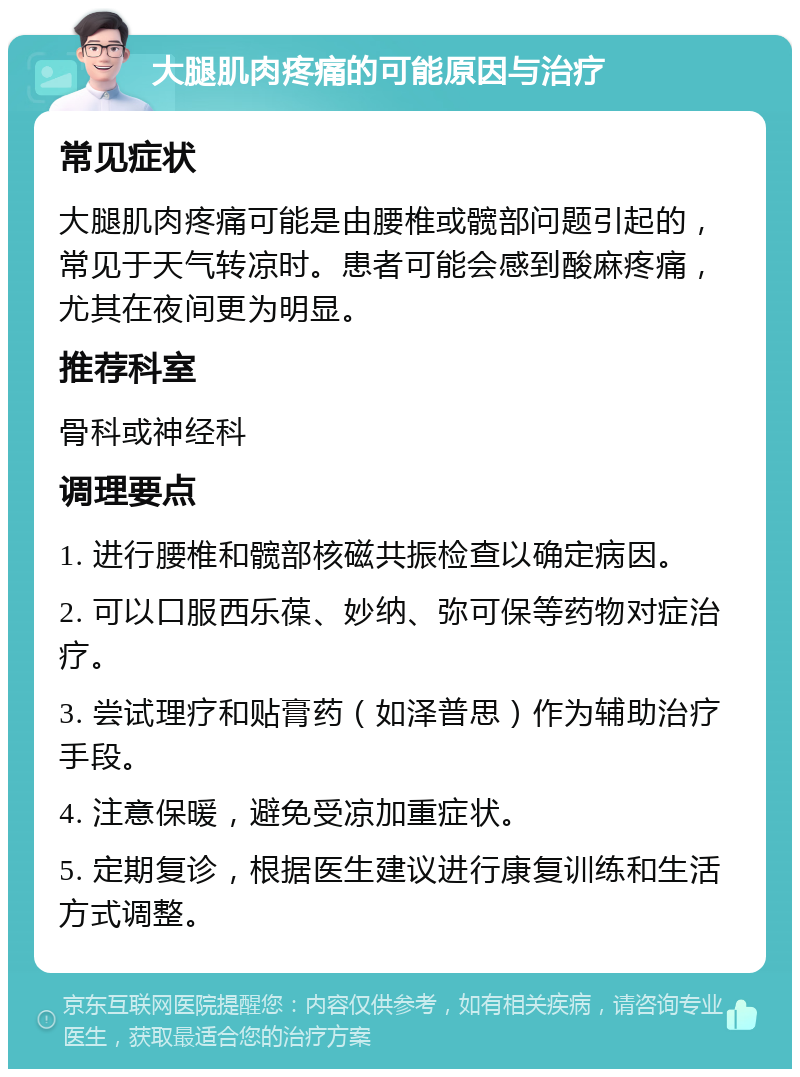 大腿肌肉疼痛的可能原因与治疗 常见症状 大腿肌肉疼痛可能是由腰椎或髋部问题引起的，常见于天气转凉时。患者可能会感到酸麻疼痛，尤其在夜间更为明显。 推荐科室 骨科或神经科 调理要点 1. 进行腰椎和髋部核磁共振检查以确定病因。 2. 可以口服西乐葆、妙纳、弥可保等药物对症治疗。 3. 尝试理疗和贴膏药（如泽普思）作为辅助治疗手段。 4. 注意保暖，避免受凉加重症状。 5. 定期复诊，根据医生建议进行康复训练和生活方式调整。