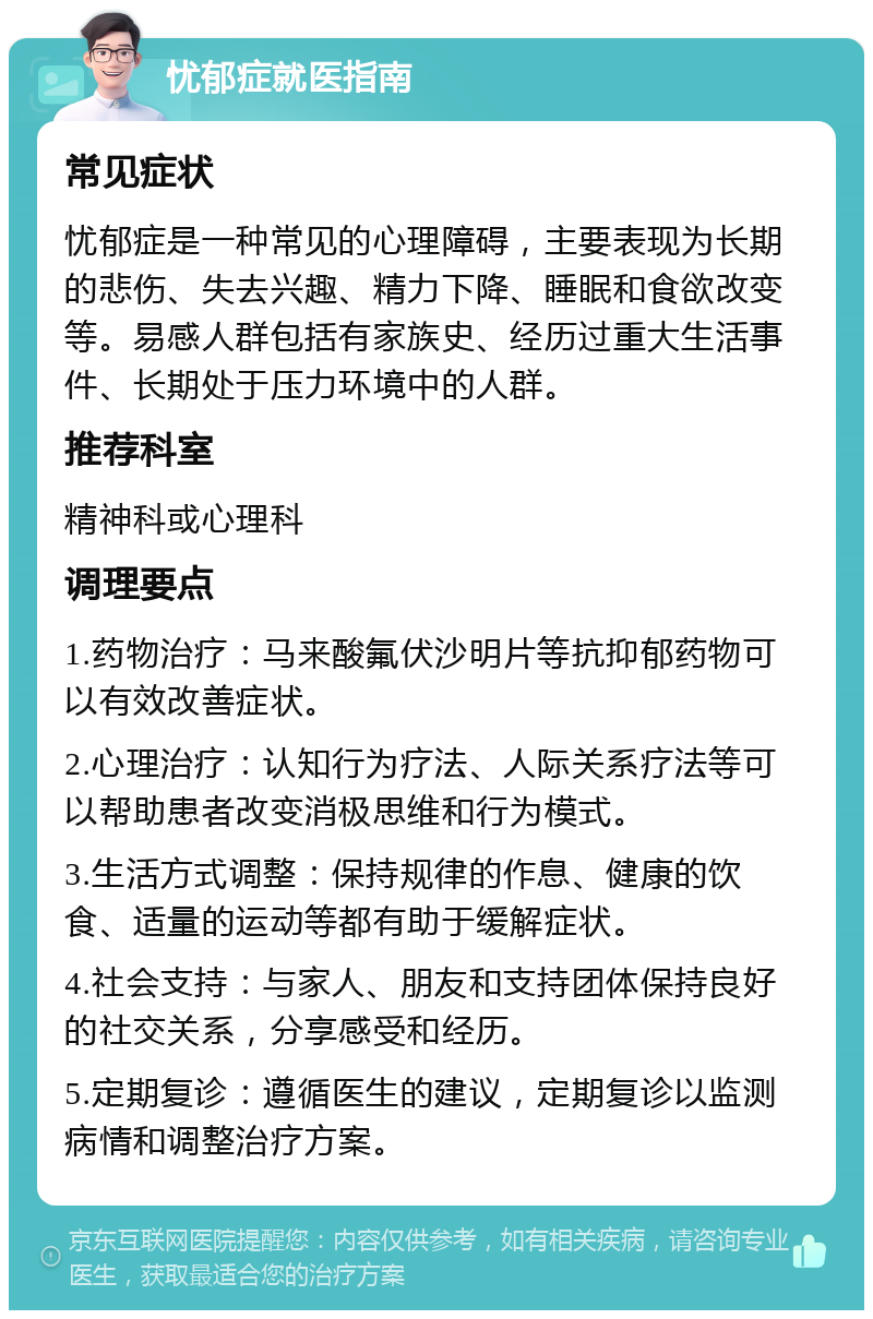 忧郁症就医指南 常见症状 忧郁症是一种常见的心理障碍，主要表现为长期的悲伤、失去兴趣、精力下降、睡眠和食欲改变等。易感人群包括有家族史、经历过重大生活事件、长期处于压力环境中的人群。 推荐科室 精神科或心理科 调理要点 1.药物治疗：马来酸氟伏沙明片等抗抑郁药物可以有效改善症状。 2.心理治疗：认知行为疗法、人际关系疗法等可以帮助患者改变消极思维和行为模式。 3.生活方式调整：保持规律的作息、健康的饮食、适量的运动等都有助于缓解症状。 4.社会支持：与家人、朋友和支持团体保持良好的社交关系，分享感受和经历。 5.定期复诊：遵循医生的建议，定期复诊以监测病情和调整治疗方案。