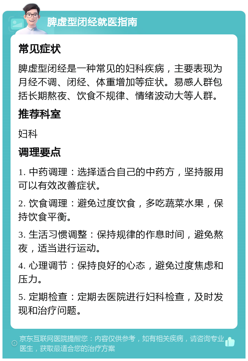 脾虚型闭经就医指南 常见症状 脾虚型闭经是一种常见的妇科疾病，主要表现为月经不调、闭经、体重增加等症状。易感人群包括长期熬夜、饮食不规律、情绪波动大等人群。 推荐科室 妇科 调理要点 1. 中药调理：选择适合自己的中药方，坚持服用可以有效改善症状。 2. 饮食调理：避免过度饮食，多吃蔬菜水果，保持饮食平衡。 3. 生活习惯调整：保持规律的作息时间，避免熬夜，适当进行运动。 4. 心理调节：保持良好的心态，避免过度焦虑和压力。 5. 定期检查：定期去医院进行妇科检查，及时发现和治疗问题。