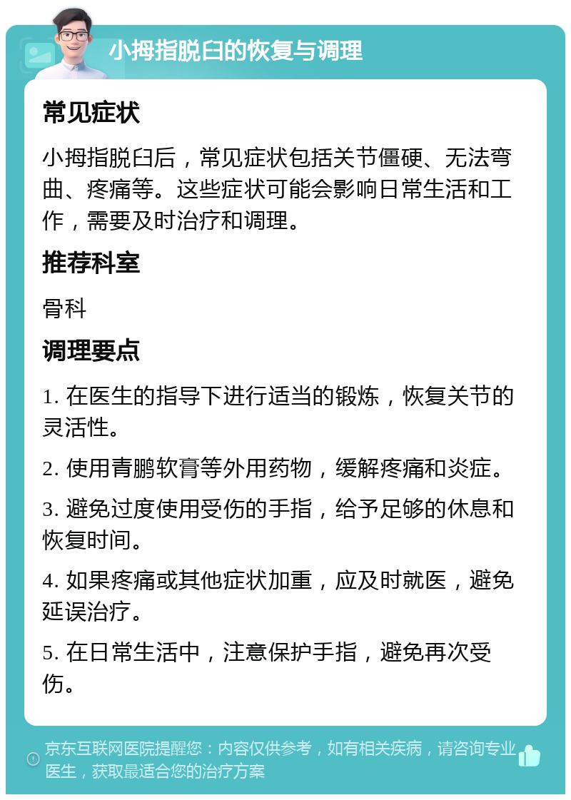 小拇指脱臼的恢复与调理 常见症状 小拇指脱臼后，常见症状包括关节僵硬、无法弯曲、疼痛等。这些症状可能会影响日常生活和工作，需要及时治疗和调理。 推荐科室 骨科 调理要点 1. 在医生的指导下进行适当的锻炼，恢复关节的灵活性。 2. 使用青鹏软膏等外用药物，缓解疼痛和炎症。 3. 避免过度使用受伤的手指，给予足够的休息和恢复时间。 4. 如果疼痛或其他症状加重，应及时就医，避免延误治疗。 5. 在日常生活中，注意保护手指，避免再次受伤。