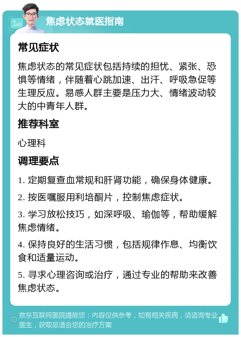 焦虑状态就医指南 常见症状 焦虑状态的常见症状包括持续的担忧、紧张、恐惧等情绪，伴随着心跳加速、出汗、呼吸急促等生理反应。易感人群主要是压力大、情绪波动较大的中青年人群。 推荐科室 心理科 调理要点 1. 定期复查血常规和肝肾功能，确保身体健康。 2. 按医嘱服用利培酮片，控制焦虑症状。 3. 学习放松技巧，如深呼吸、瑜伽等，帮助缓解焦虑情绪。 4. 保持良好的生活习惯，包括规律作息、均衡饮食和适量运动。 5. 寻求心理咨询或治疗，通过专业的帮助来改善焦虑状态。