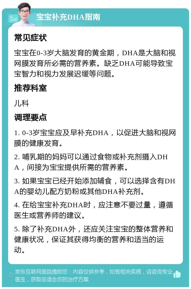 宝宝补充DHA指南 常见症状 宝宝在0-3岁大脑发育的黄金期，DHA是大脑和视网膜发育所必需的营养素。缺乏DHA可能导致宝宝智力和视力发展迟缓等问题。 推荐科室 儿科 调理要点 1. 0-3岁宝宝应及早补充DHA，以促进大脑和视网膜的健康发育。 2. 哺乳期的妈妈可以通过食物或补充剂摄入DHA，间接为宝宝提供所需的营养素。 3. 如果宝宝已经开始添加辅食，可以选择含有DHA的婴幼儿配方奶粉或其他DHA补充剂。 4. 在给宝宝补充DHA时，应注意不要过量，遵循医生或营养师的建议。 5. 除了补充DHA外，还应关注宝宝的整体营养和健康状况，保证其获得均衡的营养和适当的运动。