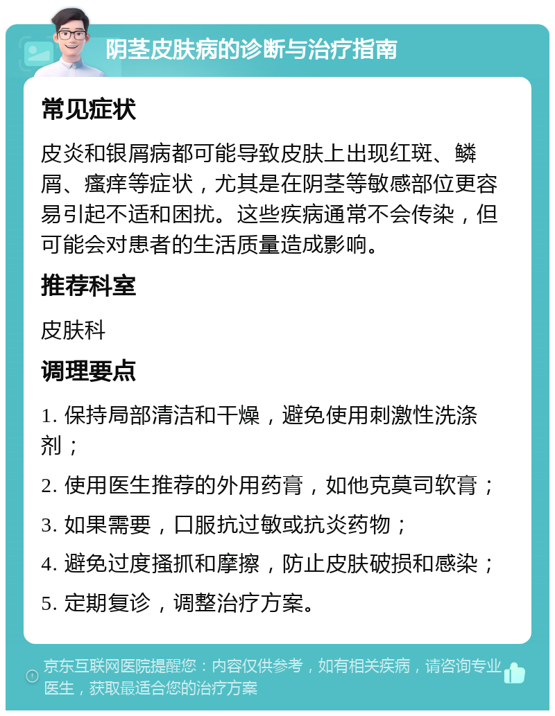 阴茎皮肤病的诊断与治疗指南 常见症状 皮炎和银屑病都可能导致皮肤上出现红斑、鳞屑、瘙痒等症状，尤其是在阴茎等敏感部位更容易引起不适和困扰。这些疾病通常不会传染，但可能会对患者的生活质量造成影响。 推荐科室 皮肤科 调理要点 1. 保持局部清洁和干燥，避免使用刺激性洗涤剂； 2. 使用医生推荐的外用药膏，如他克莫司软膏； 3. 如果需要，口服抗过敏或抗炎药物； 4. 避免过度搔抓和摩擦，防止皮肤破损和感染； 5. 定期复诊，调整治疗方案。