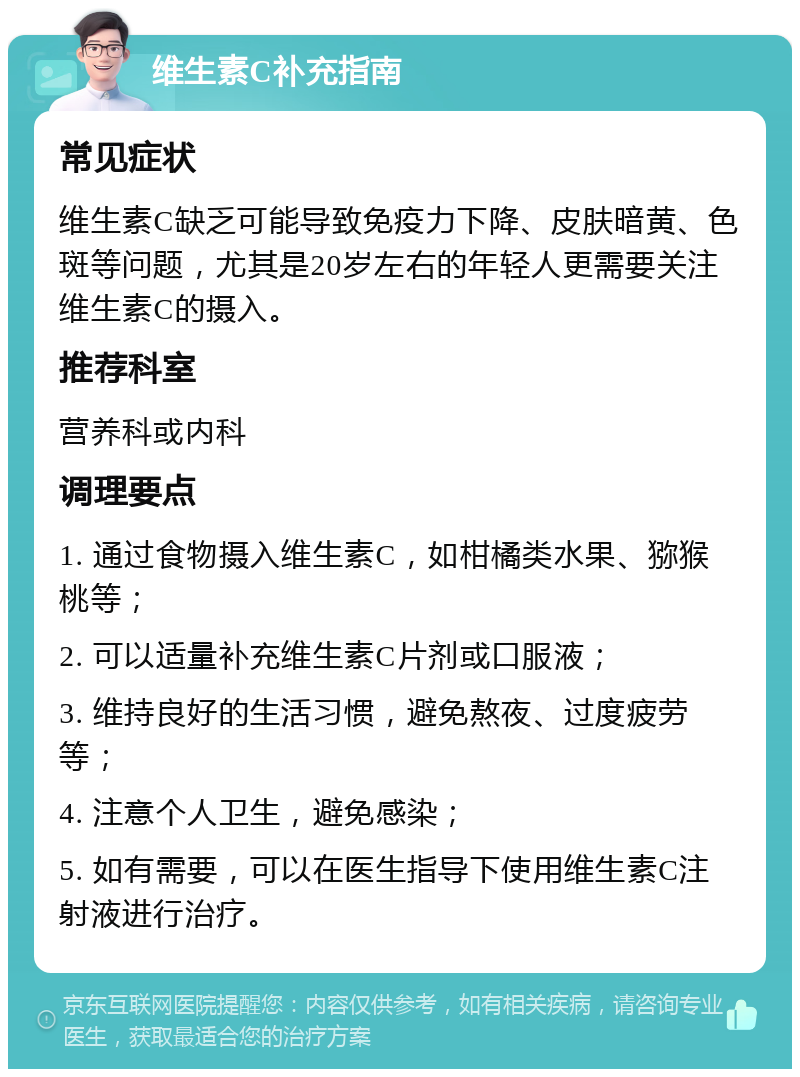 维生素C补充指南 常见症状 维生素C缺乏可能导致免疫力下降、皮肤暗黄、色斑等问题，尤其是20岁左右的年轻人更需要关注维生素C的摄入。 推荐科室 营养科或内科 调理要点 1. 通过食物摄入维生素C，如柑橘类水果、猕猴桃等； 2. 可以适量补充维生素C片剂或口服液； 3. 维持良好的生活习惯，避免熬夜、过度疲劳等； 4. 注意个人卫生，避免感染； 5. 如有需要，可以在医生指导下使用维生素C注射液进行治疗。