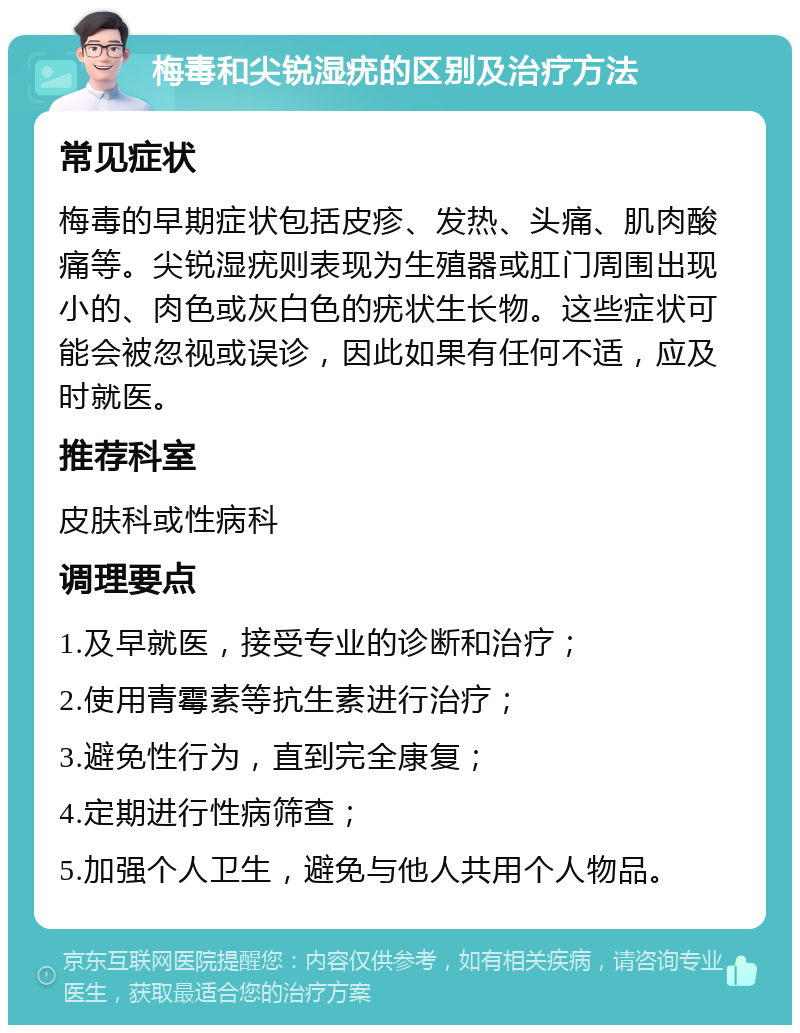 梅毒和尖锐湿疣的区别及治疗方法 常见症状 梅毒的早期症状包括皮疹、发热、头痛、肌肉酸痛等。尖锐湿疣则表现为生殖器或肛门周围出现小的、肉色或灰白色的疣状生长物。这些症状可能会被忽视或误诊，因此如果有任何不适，应及时就医。 推荐科室 皮肤科或性病科 调理要点 1.及早就医，接受专业的诊断和治疗； 2.使用青霉素等抗生素进行治疗； 3.避免性行为，直到完全康复； 4.定期进行性病筛查； 5.加强个人卫生，避免与他人共用个人物品。