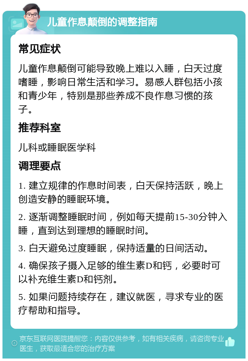 儿童作息颠倒的调整指南 常见症状 儿童作息颠倒可能导致晚上难以入睡，白天过度嗜睡，影响日常生活和学习。易感人群包括小孩和青少年，特别是那些养成不良作息习惯的孩子。 推荐科室 儿科或睡眠医学科 调理要点 1. 建立规律的作息时间表，白天保持活跃，晚上创造安静的睡眠环境。 2. 逐渐调整睡眠时间，例如每天提前15-30分钟入睡，直到达到理想的睡眠时间。 3. 白天避免过度睡眠，保持适量的日间活动。 4. 确保孩子摄入足够的维生素D和钙，必要时可以补充维生素D和钙剂。 5. 如果问题持续存在，建议就医，寻求专业的医疗帮助和指导。