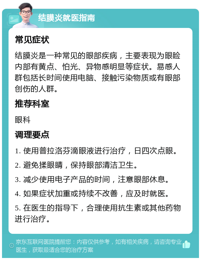 结膜炎就医指南 常见症状 结膜炎是一种常见的眼部疾病，主要表现为眼睑内部有黄点、怕光、异物感明显等症状。易感人群包括长时间使用电脑、接触污染物质或有眼部创伤的人群。 推荐科室 眼科 调理要点 1. 使用普拉洛芬滴眼液进行治疗，日四次点眼。 2. 避免揉眼睛，保持眼部清洁卫生。 3. 减少使用电子产品的时间，注意眼部休息。 4. 如果症状加重或持续不改善，应及时就医。 5. 在医生的指导下，合理使用抗生素或其他药物进行治疗。