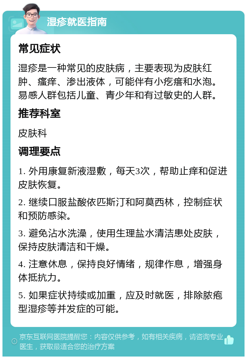 湿疹就医指南 常见症状 湿疹是一种常见的皮肤病，主要表现为皮肤红肿、瘙痒、渗出液体，可能伴有小疙瘩和水泡。易感人群包括儿童、青少年和有过敏史的人群。 推荐科室 皮肤科 调理要点 1. 外用康复新液湿敷，每天3次，帮助止痒和促进皮肤恢复。 2. 继续口服盐酸依匹斯汀和阿莫西林，控制症状和预防感染。 3. 避免沾水洗澡，使用生理盐水清洁患处皮肤，保持皮肤清洁和干燥。 4. 注意休息，保持良好情绪，规律作息，增强身体抵抗力。 5. 如果症状持续或加重，应及时就医，排除脓疱型湿疹等并发症的可能。