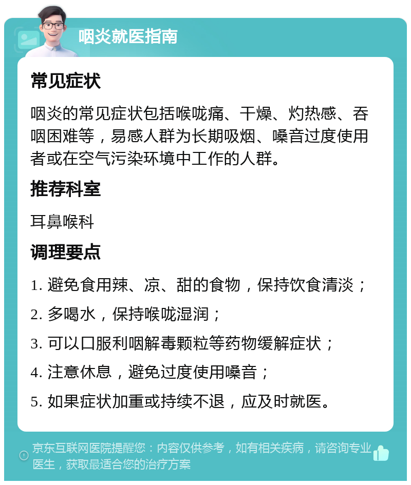 咽炎就医指南 常见症状 咽炎的常见症状包括喉咙痛、干燥、灼热感、吞咽困难等，易感人群为长期吸烟、嗓音过度使用者或在空气污染环境中工作的人群。 推荐科室 耳鼻喉科 调理要点 1. 避免食用辣、凉、甜的食物，保持饮食清淡； 2. 多喝水，保持喉咙湿润； 3. 可以口服利咽解毒颗粒等药物缓解症状； 4. 注意休息，避免过度使用嗓音； 5. 如果症状加重或持续不退，应及时就医。