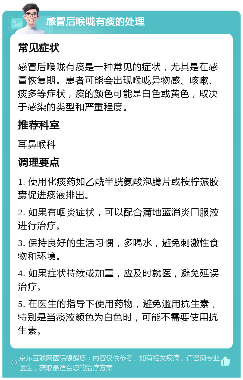 感冒后喉咙有痰的处理 常见症状 感冒后喉咙有痰是一种常见的症状，尤其是在感冒恢复期。患者可能会出现喉咙异物感、咳嗽、痰多等症状，痰的颜色可能是白色或黄色，取决于感染的类型和严重程度。 推荐科室 耳鼻喉科 调理要点 1. 使用化痰药如乙酰半胱氨酸泡腾片或桉柠蒎胶囊促进痰液排出。 2. 如果有咽炎症状，可以配合蒲地蓝消炎口服液进行治疗。 3. 保持良好的生活习惯，多喝水，避免刺激性食物和环境。 4. 如果症状持续或加重，应及时就医，避免延误治疗。 5. 在医生的指导下使用药物，避免滥用抗生素，特别是当痰液颜色为白色时，可能不需要使用抗生素。