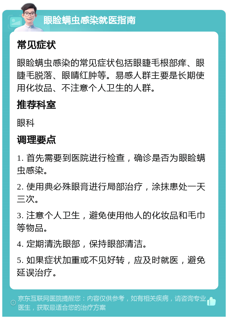 眼睑螨虫感染就医指南 常见症状 眼睑螨虫感染的常见症状包括眼睫毛根部痒、眼睫毛脱落、眼睛红肿等。易感人群主要是长期使用化妆品、不注意个人卫生的人群。 推荐科室 眼科 调理要点 1. 首先需要到医院进行检查，确诊是否为眼睑螨虫感染。 2. 使用典必殊眼膏进行局部治疗，涂抹患处一天三次。 3. 注意个人卫生，避免使用他人的化妆品和毛巾等物品。 4. 定期清洗眼部，保持眼部清洁。 5. 如果症状加重或不见好转，应及时就医，避免延误治疗。